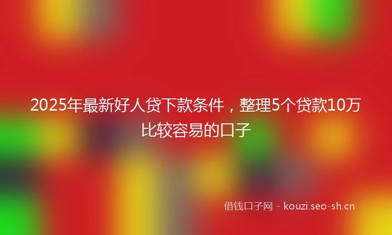2025年最新好人贷下款条件，整理5个贷款10万比较容易的口子