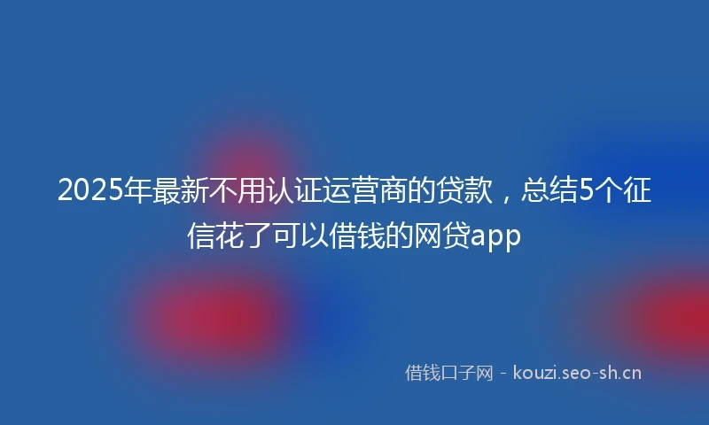 2025年最新不用认证运营商的贷款，总结5个征信花了可以借钱的网贷app