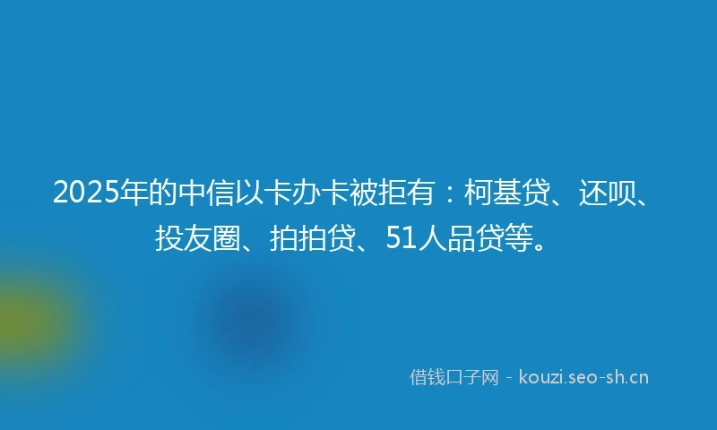 2025年的中信以卡办卡被拒有：柯基贷、还呗、投友圈、拍拍贷、51人品贷等。