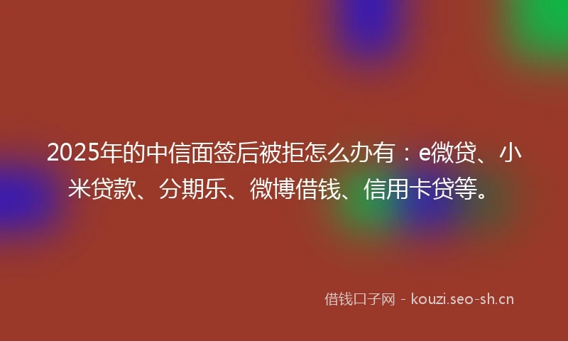2025年的中信面签后被拒怎么办有：e微贷、小米贷款、分期乐、微博借钱、信用卡贷等。