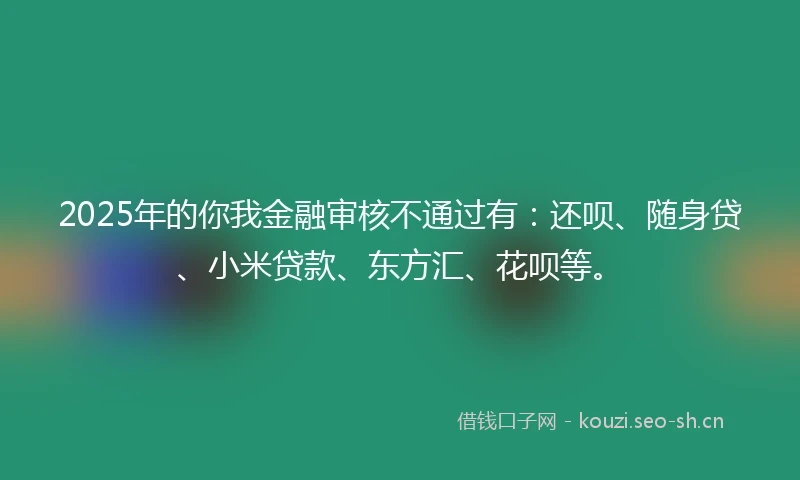 2025年的你我金融审核不通过有：还呗、随身贷、小米贷款、东方汇、花呗等。