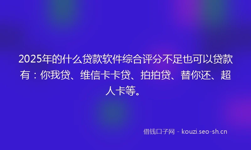 2025年的什么贷款软件综合评分不足也可以贷款有：你我贷、维信卡卡贷、拍拍贷、替你还、超人卡等。