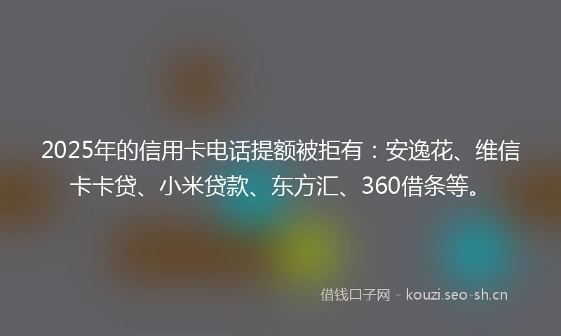 2025年的信用卡电话提额被拒有：安逸花、维信卡卡贷、小米贷款、东方汇、360借条等。