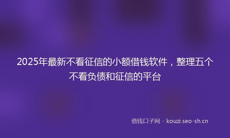2025年最新不看征信的小额借钱软件，整理五个不看负债和征信的平台