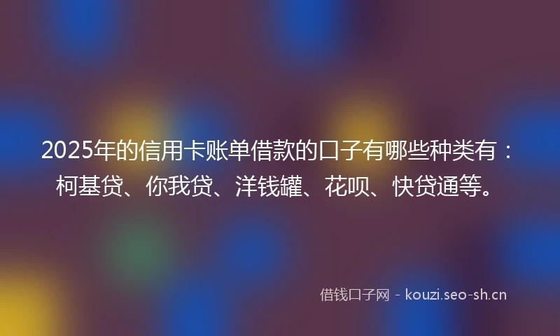2025年的信用卡账单借款的口子有哪些种类有：柯基贷、你我贷、洋钱罐、花呗、快贷通等。