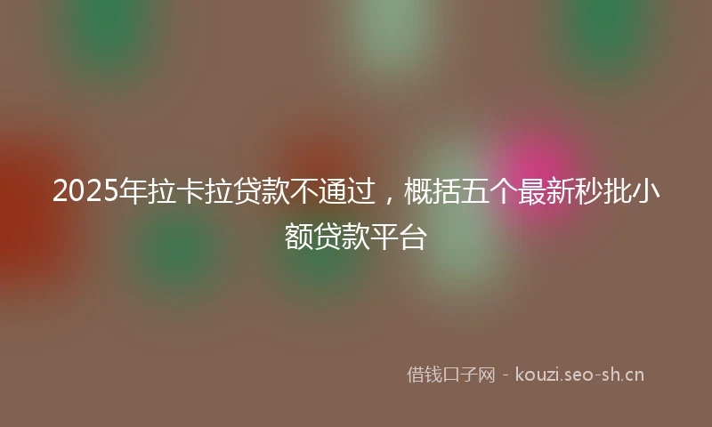 2025年拉卡拉贷款不通过，概括五个最新秒批小额贷款平台