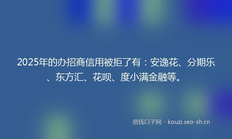 2025年的办招商信用被拒了有：安逸花、分期乐、东方汇、花呗、度小满金融等。