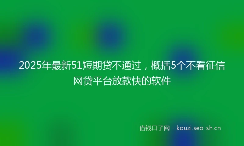 2025年最新51短期贷不通过，概括5个不看征信网贷平台放款快的软件