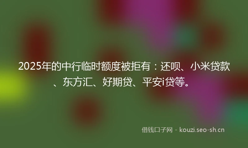 2025年的中行临时额度被拒有：还呗、小米贷款、东方汇、好期贷、平安i贷等。