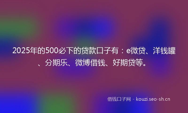 2025年的500必下的贷款口子有：e微贷、洋钱罐、分期乐、微博借钱、好期贷等。