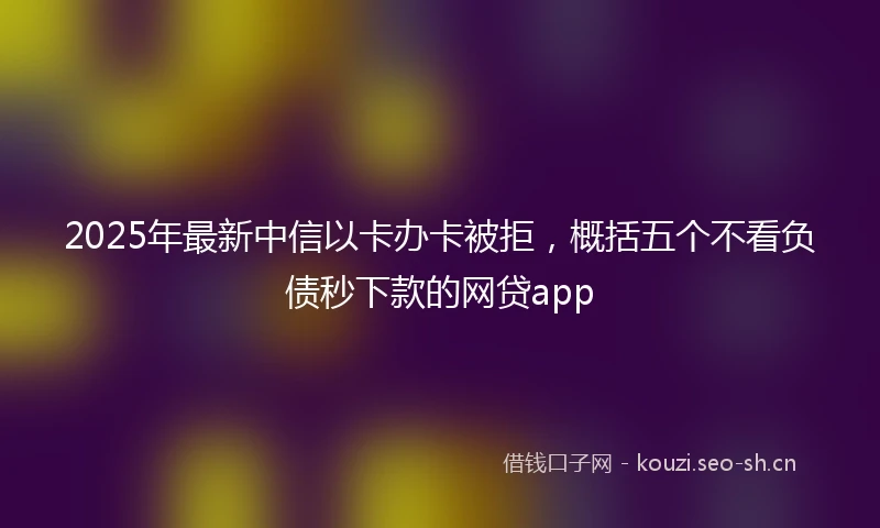 2025年最新中信以卡办卡被拒，概括五个不看负债秒下款的网贷app
