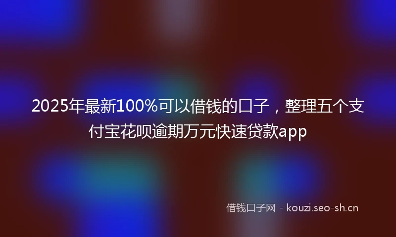 2025年最新100%可以借钱的口子，整理五个支付宝花呗逾期万元快速贷款app