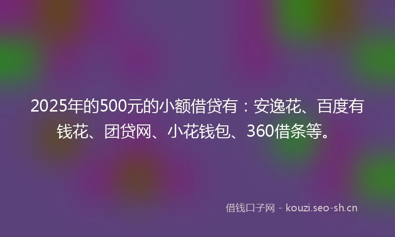 2025年的500元的小额借贷有：安逸花、百度有钱花、团贷网、小花钱包、360借条等。