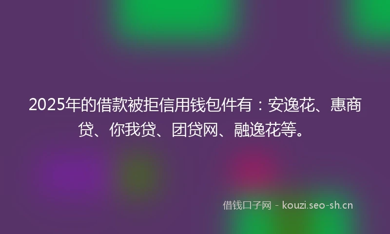 2025年的借款被拒信用钱包件有：安逸花、惠商贷、你我贷、团贷网、融逸花等。