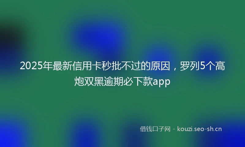 2025年最新信用卡秒批不过的原因，罗列5个高炮双黑逾期必下款app