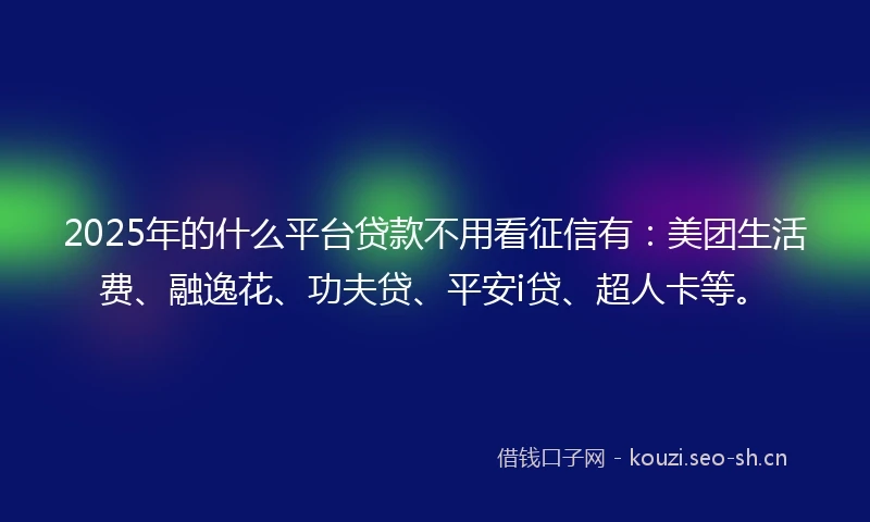 2025年的什么平台贷款不用看征信有：美团生活费、融逸花、功夫贷、平安i贷、超人卡等。