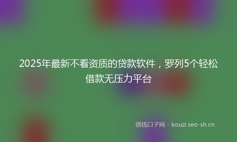 2025年最新不看资质的贷款软件，罗列5个轻松借款无压力平台