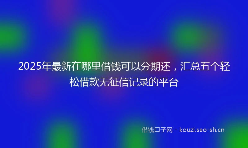 2025年最新在哪里借钱可以分期还，汇总五个轻松借款无征信记录的平台