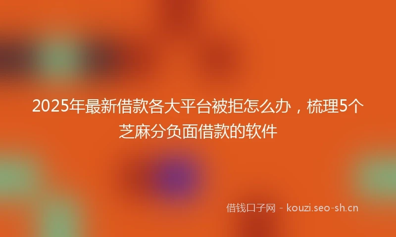 2025年最新借款各大平台被拒怎么办，梳理5个芝麻分负面借款的软件