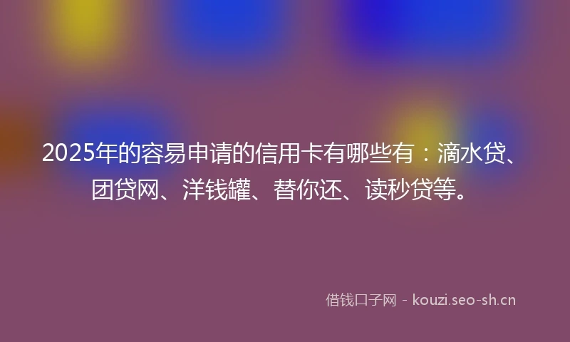 2025年的容易申请的信用卡有哪些有：滴水贷、团贷网、洋钱罐、替你还、读秒贷等。