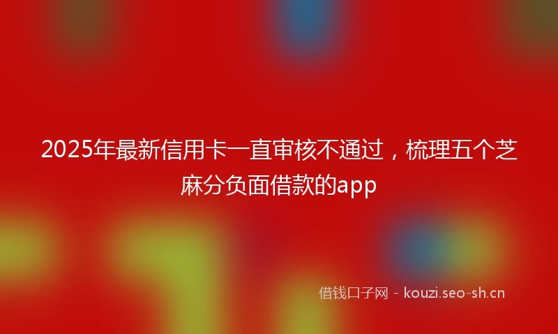 2025年最新信用卡一直审核不通过，梳理五个芝麻分负面借款的app