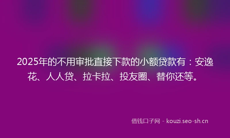 2025年的不用审批直接下款的小额贷款有：安逸花、人人贷、拉卡拉、投友圈、替你还等。