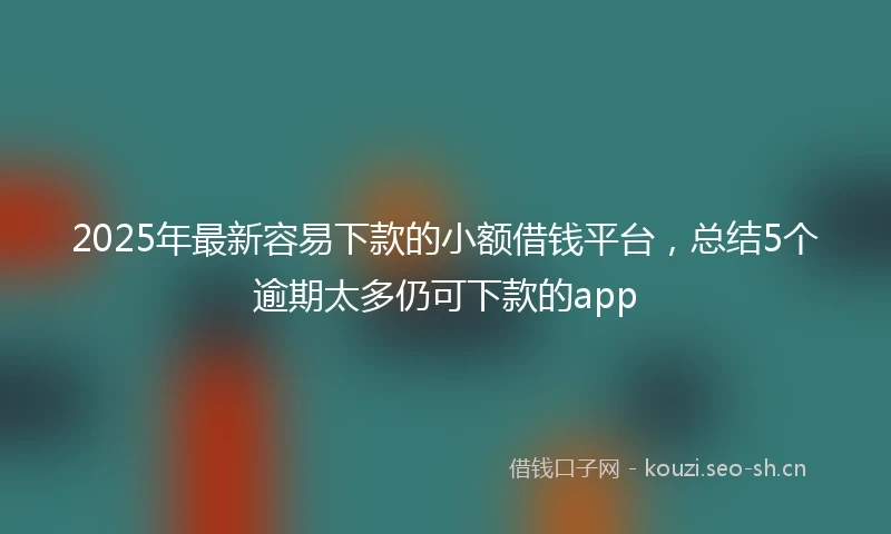 2025年最新容易下款的小额借钱平台，总结5个逾期太多仍可下款的app