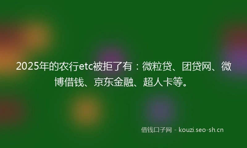 2025年的农行etc被拒了有：微粒贷、团贷网、微博借钱、京东金融、超人卡等。