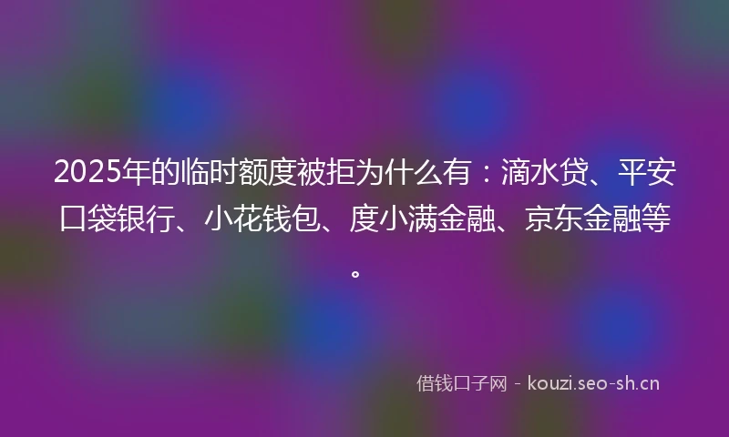 2025年的临时额度被拒为什么有：滴水贷、平安口袋银行、小花钱包、度小满金融、京东金融等。