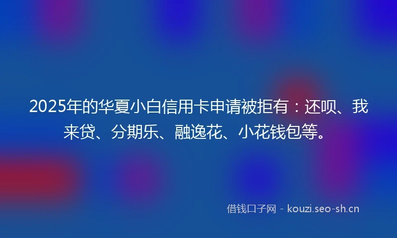 2025年的华夏小白信用卡申请被拒有：还呗、我来贷、分期乐、融逸花、小花钱包等。