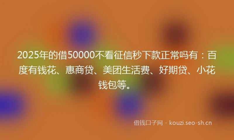 2025年的借50000不看征信秒下款正常吗有：百度有钱花、惠商贷、美团生活费、好期贷、小花钱包等。