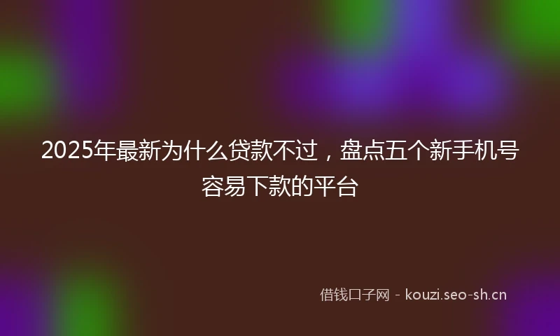2025年最新为什么贷款不过，盘点五个新手机号容易下款的平台