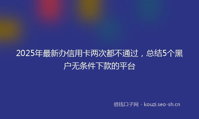 2025年最新办信用卡两次都不通过，总结5个黑户无条件下款的平台