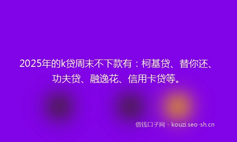 2025年的k贷周末不下款有：柯基贷、替你还、功夫贷、融逸花、信用卡贷等。