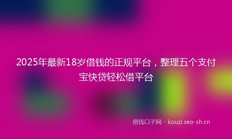 2025年最新18岁借钱的正规平台，整理五个支付宝快贷轻松借平台