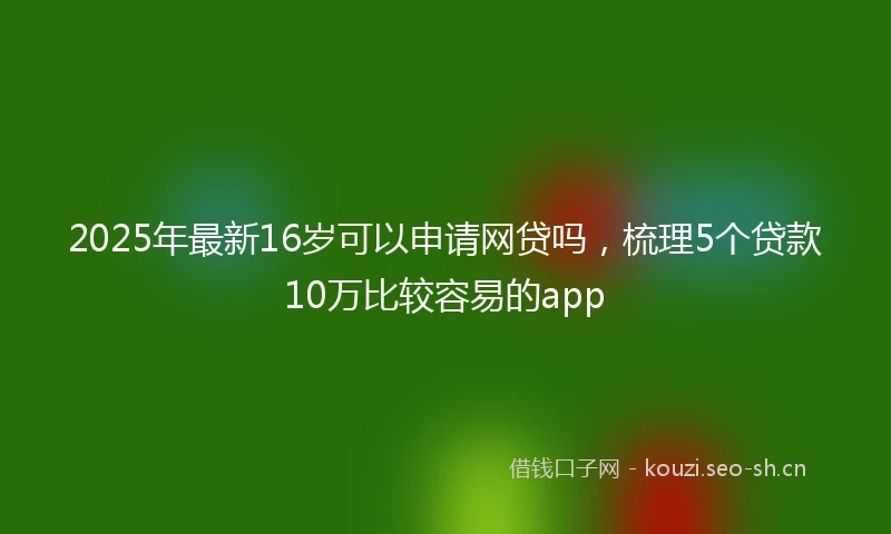 2025年最新16岁可以申请网贷吗，梳理5个贷款10万比较容易的app