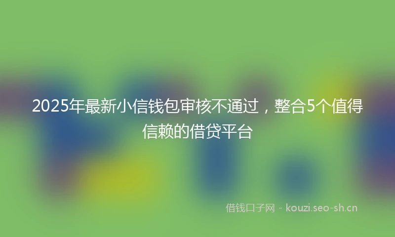 2025年最新小信钱包审核不通过，整合5个值得信赖的借贷平台