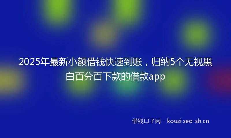 2025年最新小额借钱快速到账，归纳5个无视黑白百分百下款的借款app