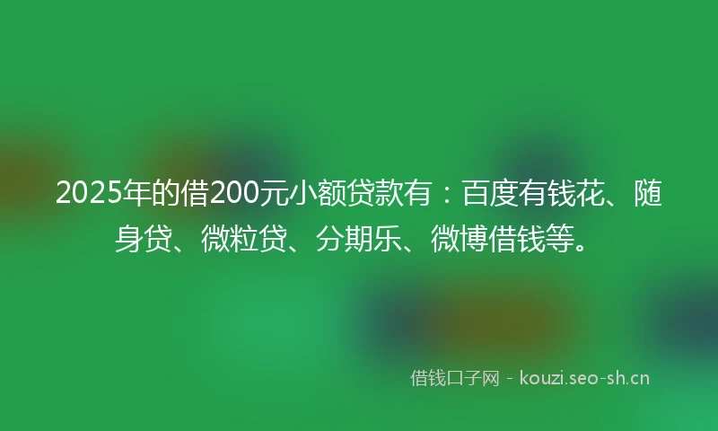 2025年的借200元小额贷款有：百度有钱花、随身贷、微粒贷、分期乐、微博借钱等。