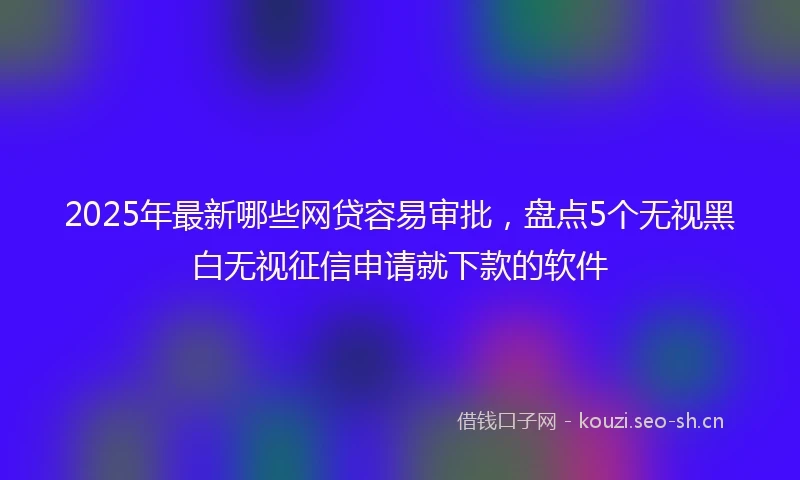 2025年最新哪些网贷容易审批，盘点5个无视黑白无视征信申请就下款的软件