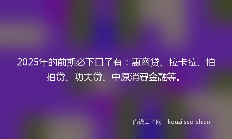 2025年的前期必下口子有：惠商贷、拉卡拉、拍拍贷、功夫贷、中原消费金融等。