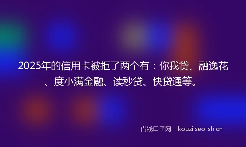 2025年的信用卡被拒了两个有：你我贷、融逸花、度小满金融、读秒贷、快贷通等。