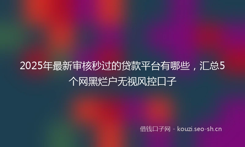 2025年最新审核秒过的贷款平台有哪些，汇总5个网黑烂户无视风控口子