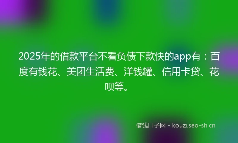 2025年的借款平台不看负债下款快的app有：百度有钱花、美团生活费、洋钱罐、信用卡贷、花呗等。