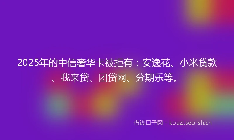 2025年的中信奢华卡被拒有：安逸花、小米贷款、我来贷、团贷网、分期乐等。