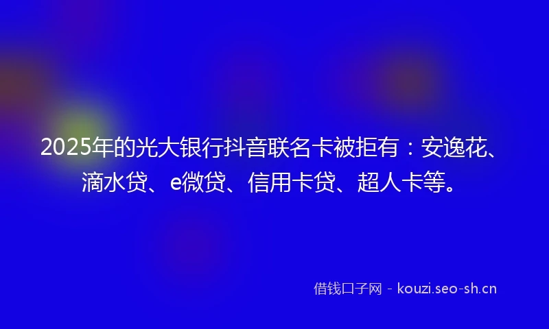 2025年的光大银行抖音联名卡被拒有：安逸花、滴水贷、e微贷、信用卡贷、超人卡等。