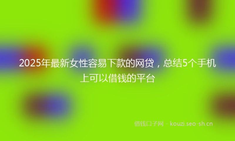 2025年最新女性容易下款的网贷，总结5个手机上可以借钱的平台