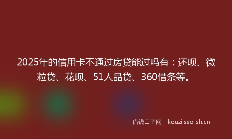 2025年的信用卡不通过房贷能过吗有：还呗、微粒贷、花呗、51人品贷、360借条等。