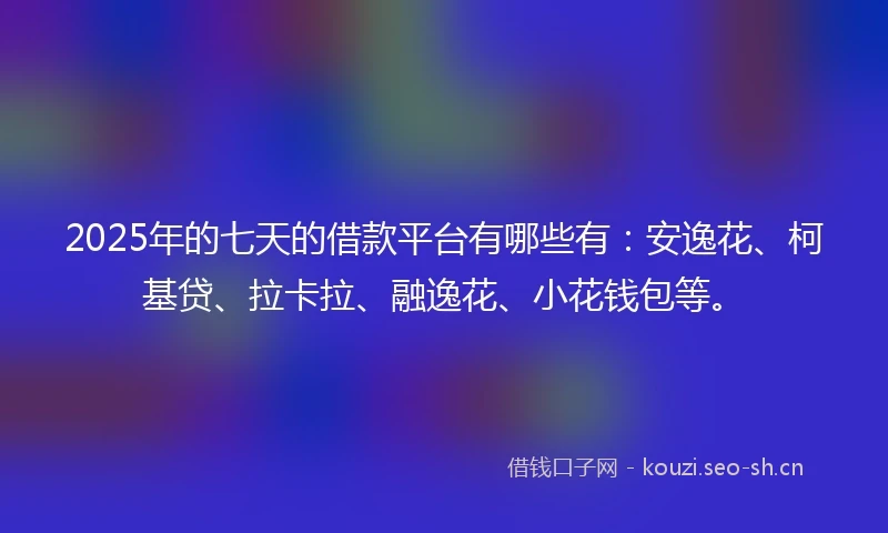 2025年的七天的借款平台有哪些有：安逸花、柯基贷、拉卡拉、融逸花、小花钱包等。