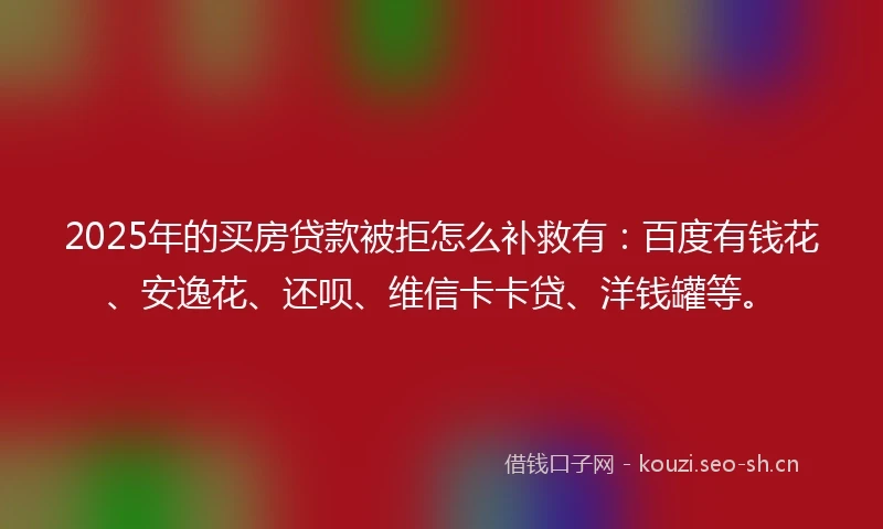 2025年的买房贷款被拒怎么补救有：百度有钱花、安逸花、还呗、维信卡卡贷、洋钱罐等。